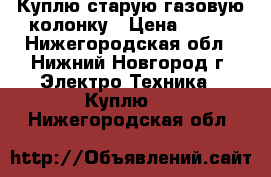 Куплю старую газовую колонку › Цена ­ 800 - Нижегородская обл., Нижний Новгород г. Электро-Техника » Куплю   . Нижегородская обл.